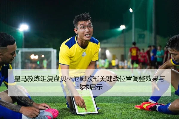 皇马教练组复盘贝林厄姆欧冠关键战位置调整效果与战术启示