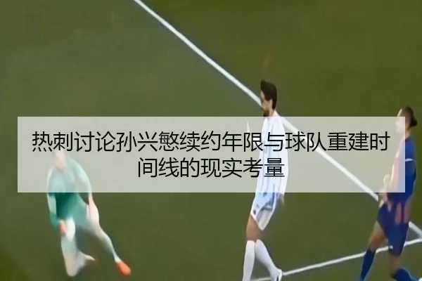 热刺讨论孙兴慜续约年限与球队重建时间线的现实考量