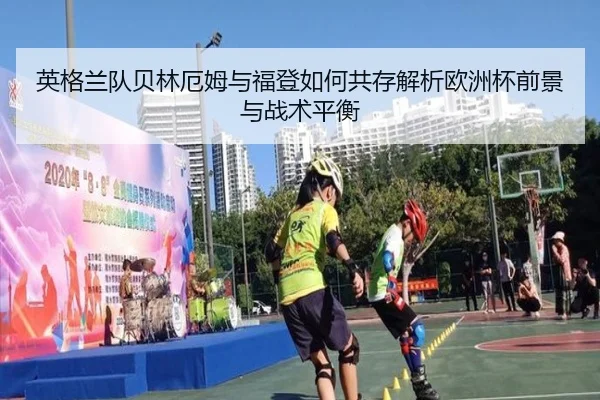 英格兰队贝林厄姆与福登如何共存解析欧洲杯前景与战术平衡