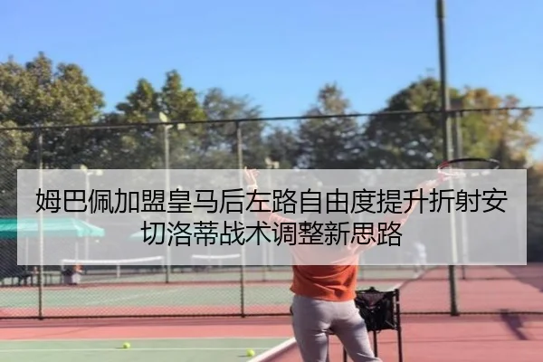 姆巴佩加盟皇马后左路自由度提升折射安切洛蒂战术调整新思路