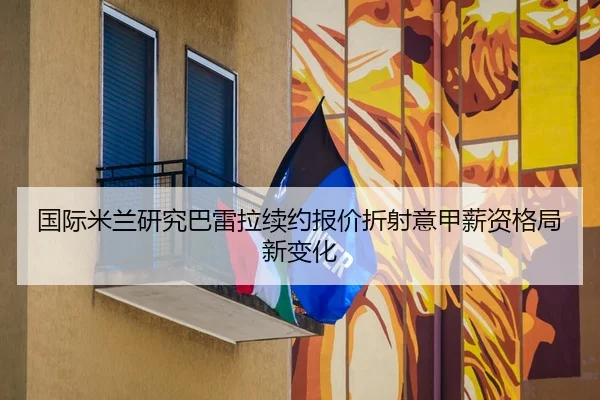 国际米兰研究巴雷拉续约报价折射意甲薪资格局新变化