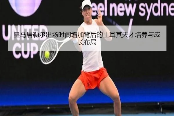 皇马居勒尔出场时间增加背后的土耳其天才培养与成长布局