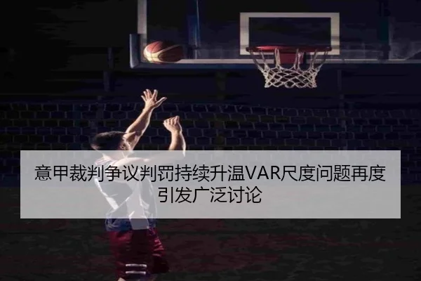 意甲裁判争议判罚持续升温VAR尺度问题再度引发广泛讨论