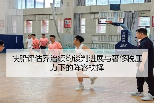 快船评估乔治续约谈判进展与奢侈税压力下的阵容抉择
