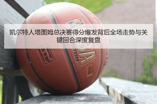 凯尔特人塔图姆总决赛得分爆发背后全场走势与关键回合深度复盘