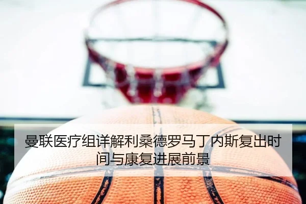 曼联医疗组详解利桑德罗马丁内斯复出时间与康复进展前景