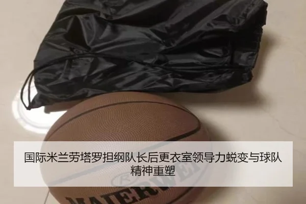 国际米兰劳塔罗担纲队长后更衣室领导力蜕变与球队精神重塑