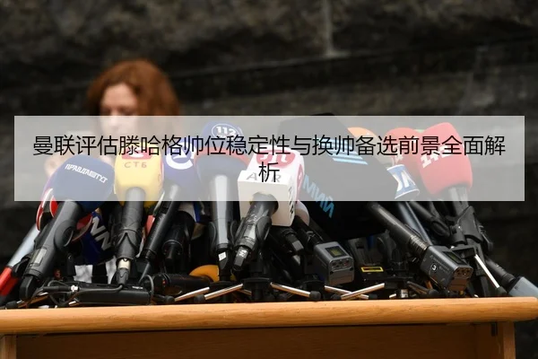 曼联评估滕哈格帅位稳定性与换帅备选前景全面解析