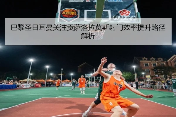 巴黎圣日耳曼关注贡萨洛拉莫斯射门效率提升路径解析