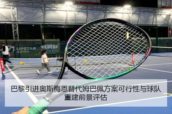 巴黎引进奥斯梅恩替代姆巴佩方案可行性与球队重建前景评估
