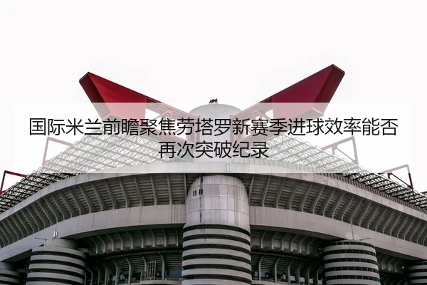 国际米兰前瞻聚焦劳塔罗新赛季进球效率能否再次突破纪录