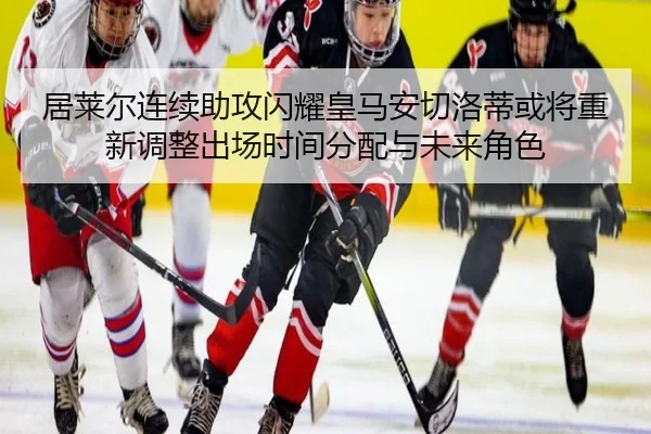居莱尔连续助攻闪耀皇马安切洛蒂或将重新调整出场时间分配与未来角色