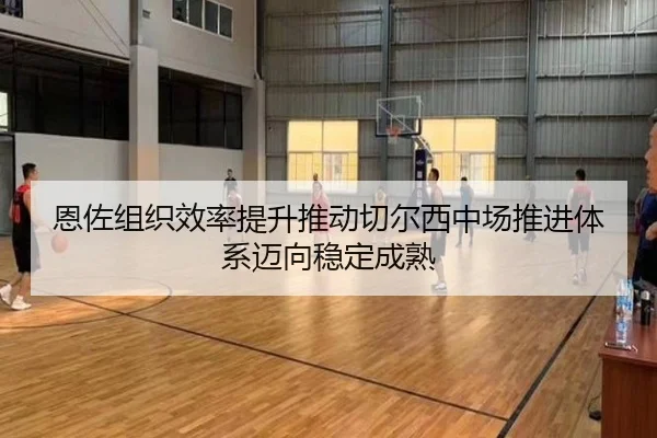 恩佐组织效率提升推动切尔西中场推进体系迈向稳定成熟